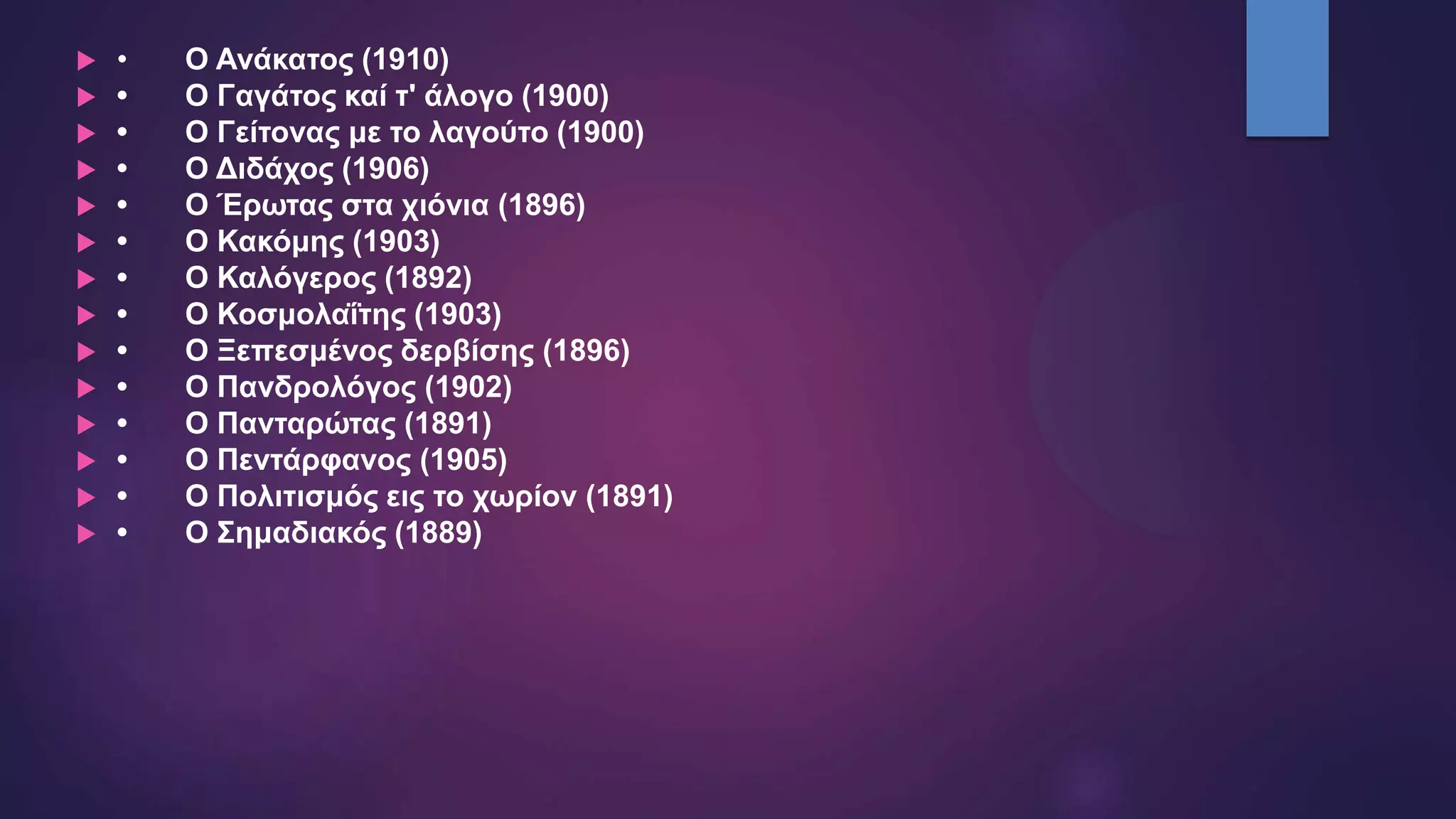  • Ο Ανάκατος (1910)
 • Ο Γαγάτος καί τ' άλογο (1900)
 • Ο Γείτονας με το λαγούτο (1900)
 • Ο Διδάχος (1906)
 • Ο Έρωτας στα χιόνια (1896)
 • Ο Κακόμης (1903)
 • Ο Καλόγερος (1892)
 • Ο Κοσμολαΐτης (1903)
 • Ο Ξεπεσμένος δερβίσης (1896)
 • Ο Πανδρολόγος (1902)
 • Ο Πανταρώτας (1891)
 • Ο Πεντάρφανος (1905)
 • Ο Πολιτισμός εις το χωρίον (1891)
 • Ο Σημαδιακός (1889)
 