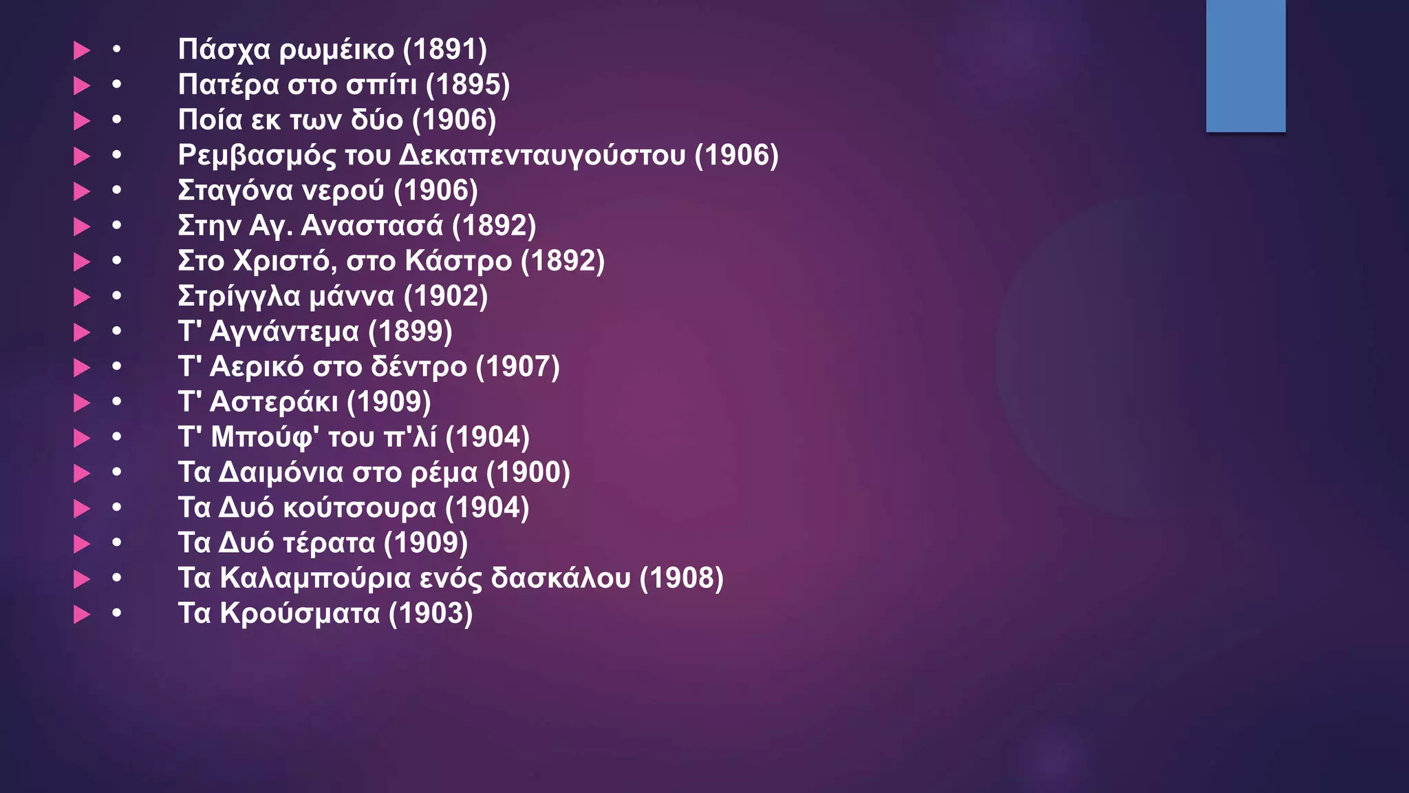  • Πάσχα ρωμέικο (1891)
 • Πατέρα στο σπίτι (1895)
 • Ποία εκ των δύο (1906)
 • Ρεμβασμός του Δεκαπενταυγούστου (1906)
 • Σταγόνα νερού (1906)
 • Στην Αγ. Αναστασά (1892)
 • Στο Χριστό, στο Κάστρο (1892)
 • Στρίγγλα μάννα (1902)
 • Τ' Αγνάντεμα (1899)
 • Τ' Αερικό στο δέντρο (1907)
 • Τ' Αστεράκι (1909)
 • Τ' Μπούφ' του π'λί (1904)
 • Τα Δαιμόνια στο ρέμα (1900)
 • Τα Δυό κούτσουρα (1904)
 • Τα Δυό τέρατα (1909)
 • Τα Καλαμπούρια ενός δασκάλου (1908)
 • Τα Κρούσματα (1903)
 
