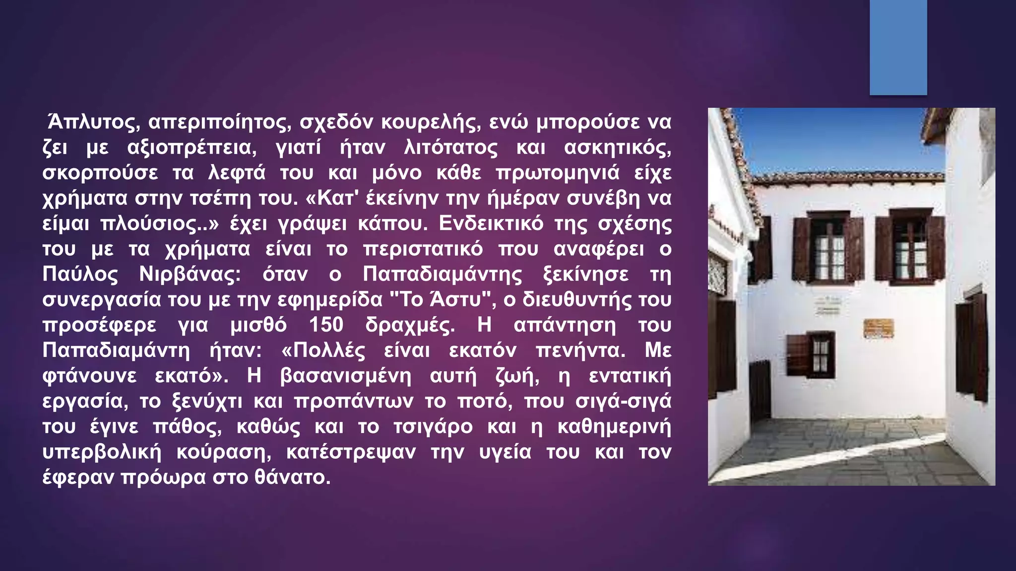 Άπλυτος, απεριποίητος, σχεδόν κουρελής, ενώ μπορούσε να
ζει με αξιοπρέπεια, γιατί ήταν λιτότατος και ασκητικός,
σκορπούσε τα λεφτά του και μόνο κάθε πρωτομηνιά είχε
χρήματα στην τσέπη του. «Κατ' έκείνην την ήμέραν συνέβη να
είμαι πλούσιος..» έχει γράψει κάπου. Ενδεικτικό της σχέσης
του με τα χρήματα είναι το περιστατικό που αναφέρει ο
Παύλος Νιρβάνας: όταν ο Παπαδιαμάντης ξεκίνησε τη
συνεργασία του με την εφημερίδα "Το Άστυ", ο διευθυντής του
προσέφερε για μισθό 150 δραχμές. Η απάντηση του
Παπαδιαμάντη ήταν: «Πολλές είναι εκατόν πενήντα. Με
φτάνουνε εκατό». Η βασανισμένη αυτή ζωή, η εντατική
εργασία, το ξενύχτι και προπάντων το ποτό, που σιγά-σιγά
του έγινε πάθος, καθώς και το τσιγάρο και η καθημερινή
υπερβολική κούραση, κατέστρεψαν την υγεία του και τον
έφεραν πρόωρα στο θάνατο.
 