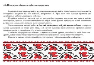 4.4. Підведення підсумків роботи над проектом
Виконавши дану проектну роботу, я удосконалили навички роботи по виготовленню штучних квітів,
постаралася врахувати всі свої помилки, виправивши їх. Крім того, мені вдалося проявити свої
дизайнерські здібності, перевірити свій смак.
Ця робота зайвий раз свідчить про те, що рукоділля справжнє мистецтво, яке вимагає високої
майстерності, фантазії. Бажання створювати що-небудь своїми руками породжує не тільки економічний
розрахунок, а можливість виразити свою індивідуальність.
Під час виконання творчої роботи « Хто вміє віночок вити, той уміє життя любити», я одержала
велике задоволення від плодів своєї праці. Мій проект відповідає всім вимогам по критеріям оцінки:
конструктивним, технологічним, естетичним, економічним.
Я вважаю, що український віночок, створений власними руками, сподобається моїм близьким і
друзям, і обов’язково стане невід’ємним декоративним елементом в моєму святковому гардеробі.
Працюючи над цим проектом мені було дуже приємно усвідомлювати себе дизайнером.
 