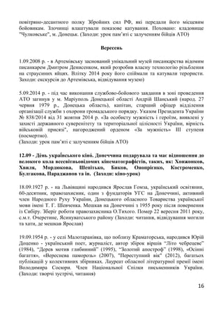 16
повітряно-десантного полку Збройних сил РФ, які передали його місцевим
бойовикам. Злочинці влаштували показове катування. Поховано: кладовище
"Чулковське", м. Донецьк. (Заходи: урок пам’яті с залученням бійців АТО)
Вересень
1.09.2008 р. - в Артемівську заснований унікальний музей писанкарства відомим
писанкарем Дмитром Денисенком, який розробив власну технологію різьблення
на страусиних яйцях. Влітку 2014 року його спіймали та катували терористи.
Заходи: екскурсія до Артемівська, відвідування музею)
5.09.2014 р. - під час виконання службово-бойового завдання в зоні проведення
АТО загинув у м. Маріуполь Донецької області Андрій Шанський (народ. 27
червня 1979 р., Донецька область), капітан, старший офіцер відділення
організації служби з охорони громадського порядку. Указом Президента України
№ 838/2014 від 31 жовтня 2014 р. «За особисту мужність і героїзм, виявлені у
захисті державного суверенітету та територіальної цілісності України, вірність
військовій присязі", нагороджений орденом «За мужність» III ступеня
(посмертно).
(Заходи: урок пам’яті с залученням бійців АТО)
12.09 - Де́нь украї́нського кіно́. Донеччина подарувала та має відношення до
велокого кола всесвітньовідомих кінематографістів, таких, як: Хонжонков,
Хвиля, Мордюкова, Шепітько, Биков, Онопрієнко, Костроменко,
Булгакова, Параджанов та ін. (Заходи: кіно-урок)
18.09.1927 р. - на Львівщині народився Ярослав Гомза, український освітянин,
60-десятник, правозахисник, один з фундаторів УГС на Донеччині, активний
член Народного Руху України, Донецького обласного Товариства української
мови імені Т. Г. Шевченка. Мешкав на Донеччині з 1955 року після повернення
із Сибіру. Зберіг роботи правозахисника О.Тихого. Помер 22 вересня 2011 року,
с.м.т. Очеретине, Ясинуватського району (Заходи: читання, відвідування могили
та хати, де мешкав Ярослав)
19.09.1954 р. - у селі Малотаранівка, що поблизу Краматорська, народився Юрій
Доценко - український поет, журналiст, автор збірок віршів “Літо чебрецеве”
(1984), “Дерев мотив глибинний” (1995), “Золотий апостроф” (1998), «Осінні
багаття», «Вереснева паморозь» (2007), "Переступний вік" (2012), багатьох
публікацій у колективних збірниках. Лауреат обласної літературної премії імені
Володимира Сосюри. Член Національної Спілки письменників України.
(Заходи: творчі зустрічі, читання)
 