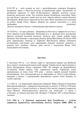 18
9.10.1707 р. - загін козаків на чолі з трьохізбенським отаманом Кіндратом
Булавиним напав в Шульгін-містечку (Старобільский район Луганщина) на
російських карателів та вбив Ю.Долгорукого, офіцерів, розігнав солдат,
визволив захоплених селян. Так почалося відоме Булавінське повстання. Через
рік цар Петро І присилає новий загін на чолі з братом вбитого князем Василем
Долгоруким. Жорстокості карателів не було меж. Вони спалювали всі поселення
по річках Айдар, Євсуг, Деркул, вбивали все доросле населення, а з дітей
неймовірно знущалися.
(Заходи: екскурсія у Бахмут з відвідуванням краєзнавчого музею)
10.10.2014 р. - на трасі Донецьк - Запоріжжя на блок-посту терористів на в’їзді у
місто Донецьк (хутір Широкий, Ленінський р-н, м. Донецьк) було розстріляно
бригаду екстреної медичної допомоги. Загинуло троє людей: хворий, водій
Канцедал Іван Іванович та фельдшер Доценко Ірина Миколаївна (28 квітня 1969
року народження). Громада м. Курахове Мар’їнського району ініціювала
встановлення пам’ятника усім працівникам швидкої медичної допомоги у
рідному місті загиблих. (Заходи: урок пам’яті с залученням бійців АТО,
відвідування пам’ятника)
Листопад
У листопаді 1917 р. - в м. Бахмут (зараз м. Артемівськ) вперше над Донбасом
було піднято національний жовто-синій прапор України (після проголошення в
Києві Центральною Радою створення УНР). На виборах до Всеросійських
Установчих Зборів переміг блок українських партій. Українська влада
протрималася до кінця січня 1918 року - початку першої окупації України
більшовиками. Але повстанський рух не припинявся до 1922-го року.(Заходи:
екскурсія у Бахмут з відвідуванням краєзнавчого музею, огляд будинку де
піднято прапор)
1.11.1861 р. - на Херсонщині народилася Дніпрова Чайка (Людмила Олексіївна
Василевська-Березіна) - українська письменниця та поетеса. З 1916 по 1918 роки
часто бувала у с. Ступки (поблизу м. Бахмут) біля маєтку померлої генеральші
Надії Мажної, «Надєждинського» притулку для дітей-сиріт. А також у
с.Чаплине, де описала кам’яних баб. Померла 13 березня 1927 у Києві.(Заходи:
читання)
3.11. 1962 р. - в Донецьку народилася Іре́н Роздобу́дько — сучасна
українська журналістка, письменниця, поетеса. Лауреат (2000, 2001) та
 
