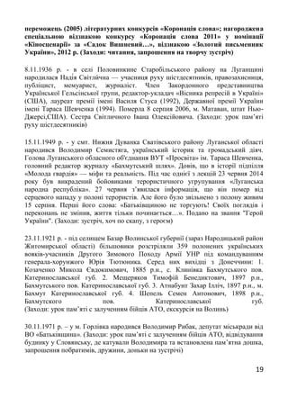 19
переможець (2005) літературних конкурсів «Коронація слова»; нагороджена
спеціальною відзнакою конкурсу «Коронація слова 2011» у номінації
«Кіносценарії» за «Садок Вишневий…», відзнакою «Золотий письменник
України», 2012 р. (Заходи: читання, запрошення на творчу зустріч)
8.11.1936 р. - в селі Половинкине Старобільського району на Луганщині
народилася Наді́я Світли́чна — учасниця руху шістдесятників, правозахисниця,
публіцист, мемуарист, журналіст. Член Закордонного представництва
Української Гельсінської групи, редактор-укладач «Вісника репресій в Україні»
(США), лауреат премії імені Василя Стуса (1992), Державної премії України
імені Тараса Шевченка (1994). Померла 8 серпня 2006, м. Матаван, штат Нью-
Джерсі,США). Сестра Світличного Івана Олексійовича. (Заходи: урок пам’яті
руху шістдесятників)
15.11.1949 р. - у смт. Нижня Дуванка Сватівського району Луганської області
народився Володимир Семистяга, український історик та громадський діяч.
Голова Луганського обласного об'єднання ВУТ «Просвіта» ім. Тараса Шевченка,
головний редактор журналу «Бахмутський шлях». Довів, що в історії підпілля
«Молода гвардія» — міфи та реальність. Під час однієї з лекцій 23 червня 2014
року був викрадений бойовиками терористичного угрупування «Луганська
народна республіка». 27 червня з’явилася інформація, що він помер від
серцевого нападу у полоні терористів. Але його було звільнено з полону живим
15 серпня. Перші його слова: «Батьківщиною не торгують! Своїх поглядів і
переконань не змінив, життя тільки починається…». Подано на звання "Герой
України". (Заходи: зустріч, хоч по скапу, з героєм)
23.11.1921 р. - під селищем Базар Волинської губернії (зараз Народицький район
Житомирської області) більшовики розстріляли 359 полонених українських
вояків-учасників Другого Зимового Походу Армії УНР під командуванням
генерала-хорунжого Юрія Тютюника. Серед них вихідці з Донеччини: 1.
Козаченко Микола Євдокимович, 1885 р.н., с. Клинівка Бахмутського пов.
Катеринославської губ. 2. Мещеряков Тимофій Бенедиктович, 1897 р.н.,
Бахмутського пов. Катеринославської губ. 3. Атнабунт Захар Ілліч, 1897 р.н., м.
Бахмут Катеринославської губ. 4. Шепель Семен Антонович, 1898 р.н.,
Бахмутского пов. Катеринославської губ.
(Заходи: урок пам’яті с залученням бійців АТО, екскурсія на Волинь)
30.11.1971 р. – у м. Горлівка народився Володимир Рибак, депутат міськради від
ВО «Батьківщина». (Заходи: урок пам’яті с залученням бійців АТО, відвідування
будинку у Словянську, де катували Володимира та встановлена пам’ятна дошка,
запрошення побратимів, дружини, доньки на зустрічі)
 