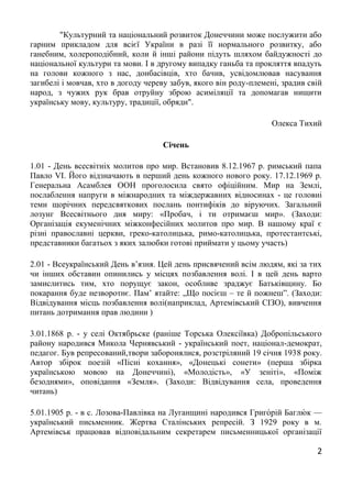 2
"Культурний та національний розвиток Донеччини може послужити або
гарним прикладом для всієї України в разі її нормального розвитку, або
ганебним, холероподібний, коли й інші райони підуть шляхом байдужності до
національної культури та мови. І в другому випадку ганьба та прокляття впадуть
на голови кожного з нас, донбасівців, хто бачив, усвідомлював насування
загибелі і мовчав, хто в догоду череву забув, якого він роду-племені, зрадив свій
народ, з чужих рук брав отруйну зброю асиміляції та допомагав нищити
українську мову, культуру, традиції, обряди".
Олекса Тихий
Січень
1.01 - День всесвітніх молитов про мир. Встановив 8.12.1967 р. римський папа
Павло VI. Його відзначають в перший день кожного нового року. 17.12.1969 р.
Генеральна Асамблея ООН проголосила свято офіційним. Мир на Землі,
послаблення напруги в міжнародних та міждержавних відносинах - це головні
теми щорічних передсвяткових послань понтифіків до віруючих. Загальний
лозунг Всесвітнього дня миру: «Пробач, і ти отримаєш мир». (Заходи:
Організація екуменічних міжконфесійних молитов про мир. В нашому краї є
різні православні церкви, греко-католицька, римо-католицька, протестантські,
представники багатьох з яких залюбки готові приймати у цьому участь)
2.01 - Всеукраїнський День в’язня. Цей день присвячений всім людям, які за тих
чи інших обставин опинились у місцях позбавлення волі. І в цей день варто
замислитись тим, хто порущує закон, особливе зраджує Батьківщину. Бо
покарання буде незворотнє. Пам’ ятайте: „Що посієш – те й пожнеш”. (Заходи:
Відвідування місць позбавлення волі(наприклад, Артемівський СІЗО), вивчення
питань дотримання прав людини )
3.01.1868 р. - у селі Октябрьске (раніше Торська Олексіївка) Добропільського
району народився Микола Чернявський - український поет, націонал-демократ,
педагог. Був репресований,твори заборонялися, розстріляний 19 січня 1938 року.
Автор збірок поезій «Пісні кохання», «Донецькі сонети» (перша збірка
українською мовою на Донеччині), «Молодість», «У зеніті», «Поміж
безоднями», оповідання «Земля». (Заходи: Відвідування села, проведення
читань)
5.01.1905 р. - в с. Лозова-Павлівка на Луганщині народився Григо́рій Баглю́ к —
український письменник. Жертва Сталінських репресій. З 1929 року в м.
Артемівськ працював відповідальним секретарем письменницької організації
 