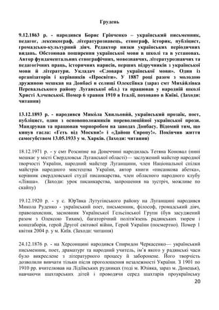 20
Грудень
9.12.1863 р. - народився Борис Грінченко – український письменник,
педагог, лексикограф, літературознавець, етнограф, історик, публіцист,
громадсько-культурний діяч. Редактор низки українських періодичних
видань. Обстоював поширення української мови в школі та в установах.
Автор фундаментальних етнографічних, мовознавчих, літературознавчих та
педагогічних праць, історичних нарисів, перших підручників з української
мови й літератури. Укладач «Словаря української мови». Один із
організаторів і керівників «Просвіти». У 1887 році разом з молодою
дружиною мешкав на Донбасі в селищі Олексіївка (зараз смт Миха́йлівка
Перевальського району Луганської обл.) та працював у народній школі
Христі Алчевської. Помер 6 травня 1910 в Італії, поховано в Київі. (Заходи:
читання)
13.12.1893 р. - народився Мико́ла Хвильови́ й, український прозаїк, поет,
публіцист, один з основоположників пореволюційної української прози.
Мандрував та працював чорноробом на заводах Донбасу. Відомий тим, що
кинув гасла: «Геть від Москви!» і «Дайош Європу!». Покінчив життя
самогубством 13.05.1933 у м. Харків. (Заходи: читання)
18.12.1971 р. - у смт Розсипне на Донеччині народилась Тетяна Коновал (нині
мешкає у місті Свердловськ Луганської області)— заслужений майстер народної
творчості України, народний майстер Луганщини, член Національної спілки
майстрів народного мистецтва України, автор книги «писанкова абетка»,
керівник свердловської студії писанкарства, член обласного народного клубу
«Лівша». (Заходи: урок писанкарства, запрошення на зустріч, можливе по
скайпу)
19.12.1920 р. - у с. Юр'ївка Лутугінського району на Луганщині народився
Микола Руденко - український поет, письменник, філософ, громадський діяч,
правозахисник, засновник Української Гельсінської Групи (був засуджений
разом з Олексою Тихим), багаторічний політв'язень радянських тюрем і
концтаборів, герой Другої світової війни, Герой України (посмертно). Помер 1
квітня 2004 р. у м. Київ. (Заходи: читання)
24.12.1876 р. - на Херсонщині народився Спиридон Черкасенко— український
письменник, поет, драматург та народний учитель, ім’я якого у радянські часи
було викреслене з літературного процесу й заборонене. Його творчість
дозволили вивчати тільки після проголошення незалежності України. З 1901 по
1910 рр. вчителював на Лідіївських рудниках (тоді м. Юзівка, зараз м. Донецьк),
навчаючи шахтарських дітей і проводячи серед шахтарів проукраїнську
 