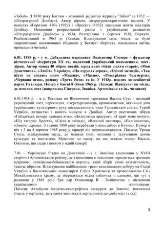 3
«Забой». З 1930 року Баглюк - головний редактор журналу "Забой" (з 1932 —
«Літературний Донбас»). Автор віршів, літературно-критичних нарисів. У
повістях «Горизонт 470» (1929) і «Проект» (1932) змалював життя шахтарів
Донбасу. Незаконно репресований разом з українською редакцією
«Літературного Донбасу» у 1934. Розстріляно 1 березня 1938, Воркута.
Реабілітований в 1963 р. (Заходи: Відвідування села, місця, де було
заарештоване письменника (будинок у Бахмуті зберігся), покладання квітів,
проведення читань)
6.01. 1898 р. - у м. Дебальцеве народився Володимир Сосюра – фундатор
вітчизняної літератури ХХ ст., видатний український письменник, поет-
лірик. Автор понад 40 збірок поезій, серед яких «Біля шахти старої», «Моя
Донеччина», «Любіть Україну», «На струнах серця», «Осінні мелодії», «Так
ніхто не кохав»; поем «Мазепа», «Махно», «Розстріляне безсмертя»,
«Червона зима», роману «Третя Рота» та ін. У 1918р. входив до особистої
варти Петлюри. Помер у Києві 8 січня 1965 р. (Заходи: Відвідування місць,
де мешкав поет (наприклад Сіверськ, Званіка, Артемівськ та ін., читання)
6.01.1938 р. - в с. Рахнівка на Вінниччині народився Василь Стус - великий
український поет, перекладач, літературознавець, правозахисник, активний діяч
українського культурного руху шістдесятників, член Гельсінської спілки, Герой
України, дитинство і юність минули в Донбасі. Автор поетичних збірок
«Гойдається вечора зламана віть», «Золотокоса красуня», «І край мене почує»,
«Під тягарем Хреста», «Свіча в свічаді», «Веселий цвинтар», «Палімпсести»,
«Зимові дерева». З травня 1980 року перебував у концтаборі в Кучино. Помер в
ніч з 3 на 4 вересня 1985 року у карцері від переохолодження. (Заходи: Уроки
Стуса, відвідування місць, де мешкав поет, читання с залученням діячів
культури та мистецтва. Можливе по скапу, на що завжди згоден Василь
Овсієнко, що сидів з поетом у одній камері)
7.01 – Українське Різдво на Донеччині - в с. Званівка (засновано у ХVIII
сторіччі) Артемівського району, де з покоління в покоління передається традиція
яскравого лемківсько-бойківського вертепу, який зберіг свою автентичність,
тексти, вбрання. Відвідування найбільшого греко-католицького собору на Сході
України з Василянським монастирем Серця Хритового та православного Св.-
Михайловського храму, де зберігається мідна табличка зі словами, що тут з
родиною у 1861 році був цар Олександр ІІ . Знайомство з місцевими
українськими язичниками.
(Заходи: Автобусна історіко-етнографічна екскурсія до Званівці, навчальна
участь у вертепах, залучення званівськіх вертепників до своїх міст та сіл)
 