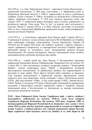 4
8.01.1879 р. у м. Ічня, Чернігівської області - народився Степан Васильченко –
український письменник. З 1905 року учителював у с. Щербинівка (нині м.
Дзержинськ Донецької області). У 1906 р. заарештовано за участь у робітничих
страйках. Сидів у в'язниці. У 1908 р. польовий суд звільнив його з Бахмутської
тюрми, заборонив учителювати. У 1918 році написав практично казку про
сучасне АТО. У символічній формі відтворив давні стосунки українського та
російського народів. Тому казка ”Ось та Ась” не втрачає своєї актуальності і
сьогодні. Помер 11 серпня 1932 р. у м. Київ. (Заходи: підготовка та постанова
«Ось та Ась», відвідування Щербинівці, проведення читань, скайп-конференції з
іншими куточками України)
11.01.1975 р. – у Слов’янську народився Ігор Грішин, який 2 травня 2014 р. у
Слов'янську й загинув у складі екіпажу вертольота Мі-24 Збройних сил України,
який здійснював повітряне патрулювання. Указом Президента України №
543/2014 від 20 червня 2014 року «За особисту мужність і героїзм, виявлені у
захисті державного суверенітету та територіальної цілісності України, вірність
військовій присязі та незламність духу" нагороджений орденом Богдана
Хмельницького III ступеня (посмертно). (Заходи: відвідування місця загибелі,
покладання квітів, публікації, розповідь про героїв)
14.01.1906 р. - старий новий рік, День Василя. У Костянтинівці народився
український письменник Василь Гайворонський. Наприкінці 20-х на початку 30-
х років ХХ ст. був заступником головного редактора журналу "Літературний
Донбас", членом літературної групи "Забой" і Всеукраїнскої ассоціації
пролетарських письменників. За українізацію Донбасу був заарештований та
висланий за межі країни. Після Другої світової війни опинився за кордоном.
Став відомим письменником в українській діаспорі. Центральною темою
творчості була тема Донеччини. Автор оповідань і новел „Пугачівська рудня“
(1933), „Ще одне кохання“ (1946), „А світ такий гарний“ (1962), „Заячий пастух“
(1962). Помер 13 листопада 1972 року в Філадельфії. Похований на українському
кладовищі у Баунд-Бруці (пантеон українських героїв в Америці). (Заходи:
відвідування місць у Костянтинівці та Артемівську де мешкав письменник,
загальнокостянтинівські читання)
22.01 - День Соборності (День Злуки). Українська мрія - єдність, свобода і
незалежність здійснилася на початку 1918-го, коли була створена
Українська Народна Республіка. На початку 1919 року лідерами УНР та
Західноукраїнської Народної Республіці було підписано «Акт злуки» і 22-го
січня 1919-го року він був публічно оприлюднений в столиці на Софійській
площі. Єдність і свобода роблять нас гідними нащадками наших батьків.
Зараз українські герої віддають життя на Донбасі за те, щоб зберегти цій
 