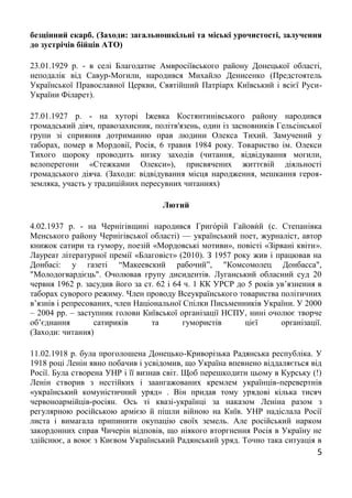 5
безцінний скарб. (Заходи: загальношкільні та міські урочистості, залучення
до зустрічів бійців АТО)
23.01.1929 р. - в селі Благодатне Амвросіївського району Донецької області,
неподалік від Савур-Могили, народився Михайло Денисенко (Предстоятель
Української Православної Церкви, Святійший Патріарх Київський і всієї Руси-
України Філарет).
27.01.1927 р. - на хуторі Іжевка Костянтинівського району народився
громадський діяч, правозахисник, політв'язень, один із засновників Гельсінської
групи зі сприяння дотриманню прав людини Олекса Тихий. Замучений у
таборах, помер в Мордовії, Росія, 6 травня 1984 року. Товариство ім. Олекси
Тихого щороку проводить низку заходів (читання, відвідування могили,
велоперегони «Стежками Олекси»), присвячених життєвій діяльності
громадського діяча. (Заходи: відвідування місця народження, мешкання героя-
земляка, участь у традиційних пересувних читаннях)
Лютий
4.02.1937 р. - на Чернігівщині народився Григо́рій Гайови́й (с. Степанівка
Менського району Чернігівської області) — український поет, журналіст, автор
книжок сатири та гумору, поезій «Мордовські мотиви», повісті «Зірвані квіти».
Лауреат літературної премії «Благовіст» (2010). З 1957 року жив і працював на
Донбасі: у газеті “Макеевский рабочий”, "Комсомолец Донбасса",
"Молодогвардієць". Очолював групу дисидентів. Луганський обласний суд 20
червня 1962 р. засудив його за ст. 62 і 64 ч. 1 КК УРСР до 5 років ув’язнення в
таборах суворого режиму. Член проводу Всеукраїнського товариства політичних
в’язнів і репресованих, член Національної Спілки Письменників України. У 2000
– 2004 рр. – заступник голови Київської організації НСПУ, нині очолює творче
об’єднання сатириків та гумористів цієї організації.
(Заходи: читання)
11.02.1918 р. була проголошена Донецько-Криворізька Радянська республіка. У
1918 році Ленін явно побачив і усвідомив, що Україна впевнено віддаляється від
Росії. Була створена УНР і її визнав світ. Щоб перешкодити цьому в Курську (!)
Ленін створив з нестійких і заангажованих кремлем українців-перевертнів
«український комуністичний уряд» . Він придав тому урядові кілька тисяч
червоноармійців-росіян. Ось ті квазі-українці за наказом Леніна разом з
регулярною російською армією й пішли війною на Київ. УНР надіслала Росії
листа і вимагала припинити окупацію своїх земель. Але російський нарком
закордонних справ Чичерін відповів, що ніякого вторгнення Росія в Україну не
здійснює, а воює з Києвом Український Радянський уряд. Точно така ситуація в
 