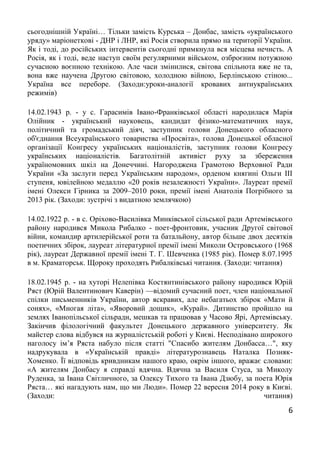 6
сьогоднішній Україні… Тільки замість Курська – Донбас, замість «українського
уряду» маріонеткові - ДНР і ЛНР, які Росія створила прямо на території України.
Як і тоді, до російських інтервентів сьогодні примкнула вся місцева нечисть. А
Росія, як і тоді, веде наступ своїм регулярними військом, озброєним потужною
сучасною воєнною технікою. Але часи змінилися, світова спільнота вже не та,
вона вже научена Другою світовою, холодною війною, Берлінською стіною...
Україна все переборе. (Заходи:уроки-аналогії кровавих антиукраїнських
режимів)
14.02.1943 р. - у с. Гарасимів Івано-Франківської області народилася Марія
Олійник - український науковець, кандидат фізико-математичних наук,
політичний та громадський діяч, заступник голови Донецького обласного
об'єднання Всеукраїнського товариства «Просвіта», голова Донецької обласної
організації Конгресу українських націоналістів, заступник голови Конгресу
українських націоналістів. Багатолітній активіст руху за збереження
україномовних шкіл на Донеччині. Нагороджена Грамотою Верховної Ради
України «За заслуги перед Українським народом», орденом княгині Ольги III
ступеня, ювілейною медаллю «20 років незалежності України». Лауреат премії
імені Олекси Гірника за 2009–2010 роки, премії імені Анатолія Погрібного за
2013 рік. (Заходи: зустрічі з видатною землячкою)
14.02.1922 р. - в с. Оріхово-Василівка Минківської сільської ради Артемівського
району народився Микола Рибалко - поет-фронтовик, учасник Другої світової
війни, командир артилерійської роти та батальйону, автор більше двох десятків
поетичних збірок, лауреат літературної премії імені Миколи Островського (1968
рік), лауреат Державної премії імені Т. Г. Шевченка (1985 рік). Помер 8.07.1995
в м. Краматорськ. Щороку проходять Рибалківські читання. (Заходи: читання)
18.02.1945 р. - на хуторі Нелепівка Костянтинівського району народився Юрій
Ряст (Юрій Валентинович Каверін) —відомий сучасний поет, член національної
спілки письменників України, автор яскравих, але небагатьох збірок «Мати й
сонях», «Многая літа», «Яворовий дощик», «Курай». Дитинство пройшло на
землях Іванопільської сільради, мешкав та працював у Часово Ярі, Артемівську.
Закінчив філологічний факультет Донецького державного університету. Як
майстер слова відбувся на журналістській роботі у Києві. Несподівано широкого
наголосу ім’я Ряста набуло після статті "Спасибо жителям Донбасса…", яку
надрукувала в «Українській правді» літературознавець Наталка Позняк-
Хоменко. Її відповідь кривдникам нашого краю, окрім іншого, вражає словами:
«А жителям Донбасу я справді вдячна. Вдячна за Василя Стуса, за Миколу
Руденка, за Івана Світличного, за Олексу Тихого та Івана Дзюбу, за поета Юрія
Ряста… які нагадують нам, що ми Люди». Помер 22 вересня 2014 року в Києві.
(Заходи: читання)
 