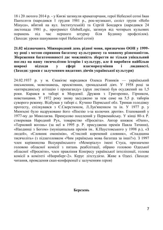 7
18 і 20 лютого 2014 р. - у Києві загинули краматорчани, герої Небесної сотні Іван
Пантелєєв (народився 1 грудня 1981 р., рок-музикант, соліст групи «Небо
Мінуса», вбитий на вул. Інститутській) та Сергій Бондарєв (народився 24
листопада 1981 р., програміст GlobalLogic, загинув від чотирьох кульових
поранень під час першого штурму біля Будинку профспілок).
(Заходи: уроки шанування герої Небесної сотні)
21.02 відзначають Міжнародний день рідної мови, призначено ООН у 1999-
му році з метою сприяння багатому культурному та мовному різноманіттю.
Збереження багатомовності дає можливість зберегти не тільки унікальний
погляд на нашу тисячолітню історію і культуру, але й виробити найбільш
широкі підходи у сфері взаєморозуміння і людяності.
(Заходи: уроки с залученням видатних діячів української культури)
24.02.1937 р. у м. Єнакієве народився Олекса Різників — український
письменник, мовознавець, просвітянин, громадський діяч. У 1958 році за
«антирадянську агітацію і пропаганду» (друк листівки) був осуджений на 1,5
роки. Карався в таборі в Мордовії. Дружив з Григоренко, Гірником,
повстанцями. У 1972 року знову засуджено за теж саме на 5,5 р. таборів
суворого режиму. Відбував у таборі с. Кучино Пермської обл. Тримав голодівку
протесту, спілкувався з Є.Сверстюком, Л.Лук'яненком та ін. У 1977 р. у
Мюнхені було надруковано його «Поезію з-за колючих дротів». Етапований у
1977-му до Миколаєва. Примусово поселений у Первомайську. У кінці 80-х Р.
створював Народний Рух, товариство «Просвіта». Автор книжок «Озон»,
«Терновий вогонь» (за неї в 1995 р. Р. присуджена премія Павла Тичини),
«Наодинці з Богом» (муніципальна премія ім.. К.Паустовського у 1998 р.), «З
людей», «Словник омонімів», «Стислий кореневий словник», «Спадщина
тисячоліть» (з підзаголовком «Чим українська мова багатша за інші?»). З 1997
член керівництва Всеукраїнського «Меморіалу» імені Стуса, призначено
головою обласної комісії з питань реабілітації, обрано головою Одеської
обласної «Просвіти», член правління Конґресу української інтеліґенції, голова
комісії в комітеті «Нюрнберг-2». Керує літстудією. Живе в Одесі. (Заходи:
читання, проведення скап-конференції с залученням героя)
Березень
 