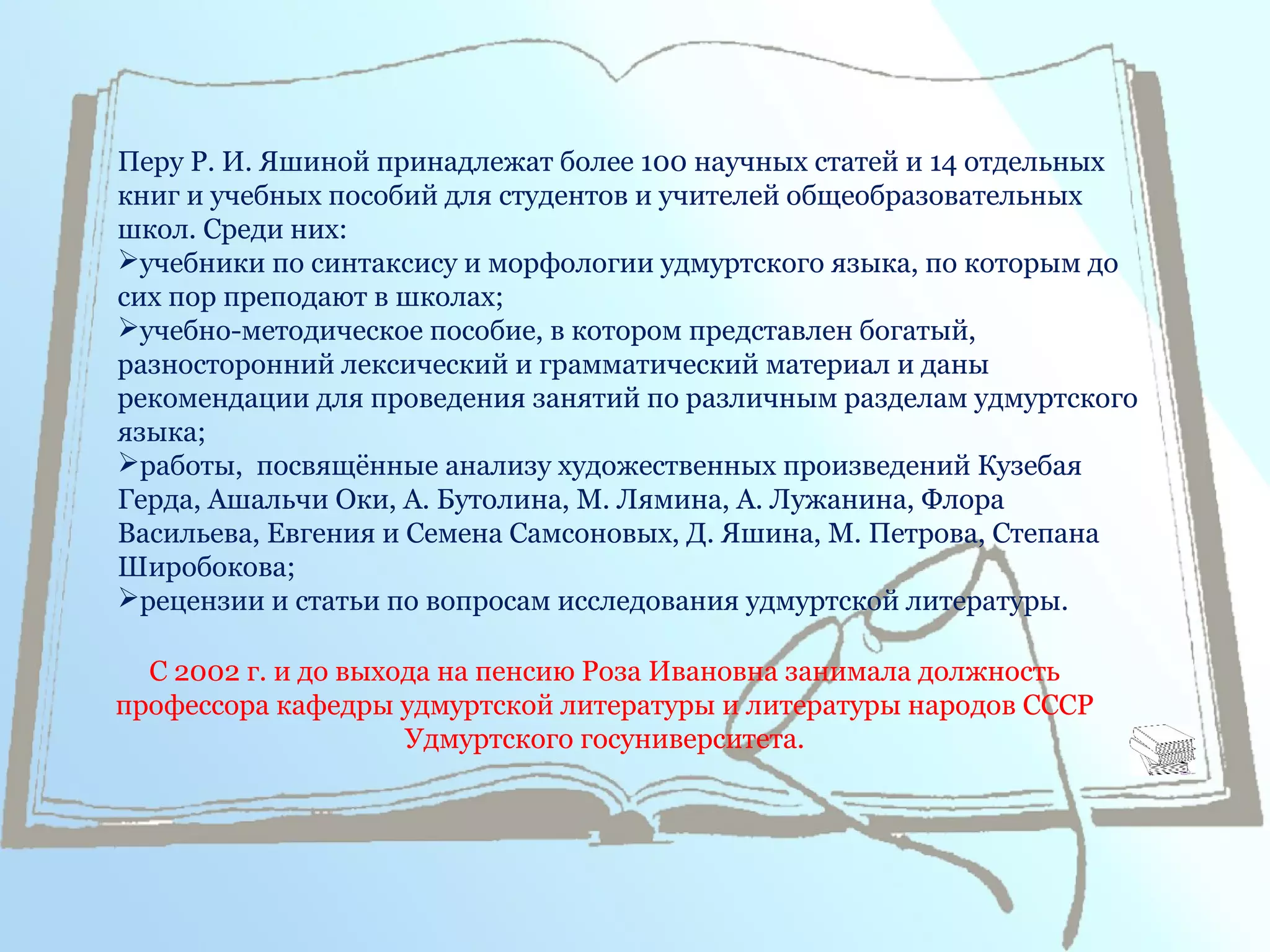 Перу Р. И. Яшиной принадлежат более 100 научных статей и 14 отдельных
книг и учебных пособий для студентов и учителей общеобразовательных
школ. Среди них:
учебники по синтаксису и морфологии удмуртского языка, по которым до
сих пор преподают в школах;
учебно-методическое пособие, в котором представлен богатый,
разносторонний лексический и грамматический материал и даны
рекомендации для проведения занятий по различным разделам удмуртского
языка;
работы, посвящённые анализу художественных произведений Кузебая
Герда, Ашальчи Оки, А. Бутолина, М. Лямина, А. Лужанина, Флора
Васильева, Евгения и Семена Самсоновых, Д. Яшина, М. Петрова, Степана
Широбокова;
рецензии и статьи по вопросам исследования удмуртской литературы.
С 2002 г. и до выхода на пенсию Роза Ивановна занимала должность
профессора кафедры удмуртской литературы и литературы народов СССР
Удмуртского госуниверситета.
 