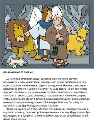 Даниил в яме со львами
Даниил так отличился среди сатрапов и сановников своими
исключительными качествами, что царь уже думал поставить его над
всем царством. сановники и сатрапы завидовали. Наконец, эти люди
пришли все вместе к царю и сказали: – О царь Дарий, живи вечно! Все
царские сановники, военачальники, сатрапы, советники и наместники
согласны в том, что царю следует дать повеление и наложить запрет,
чтобы всякого, кто станет в течение следующих тридцати дней молиться
иному богу или человеку, кроме тебя, о царь, бросили бы в яму со
львами. И царь Дарий подписал указ и запрет.
Когда Даниил узнал о том, что этот указ подписан, он пошел домой в
верхнюю комнату, окна которой открывались в сторону Иерусалима. Три
раза в день он опускался на колени и молился, славя своего Бога, как он
делал это и прежде.
 