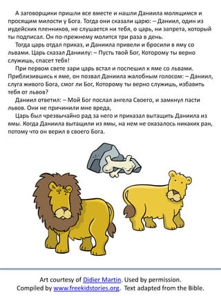 А заговорщики пришли все вместе и нашли Даниила молящимся и
просящим милости у Бога. Тогда они сказали царю: – Даниил, один из
иудейских пленников, не слушается ни тебя, о царь, ни запрета, который
ты подписал. Он по-прежнему молится три раза в день.
Тогда царь отдал приказ, и Даниила привели и бросили в яму со
львами. Царь сказал Даниилу: – Пусть твой Бог, Которому ты верно
служишь, спасет тебя!
При первом свете зари царь встал и поспешил к яме со львами.
Приблизившись к яме, он позвал Даниила жалобным голосом: – Даниил,
слуга живого Бога, смог ли Бог, Которому ты верно служишь, избавить
тебя от львов?
Даниил ответил: – Мой Бог послал ангела Своего, и замкнул пасти
львов. Они не причинили мне вреда,
Царь был чрезвычайно рад за него и приказал вытащить Даниила из
ямы. Когда Даниила вытащили из ямы, на нем не оказалось никаких ран,
потому что он верил в своего Бога.
Art courtesy of Didier Martin. Used by permission.
Compiled by www.freekidstories.org. Text adapted from the Bible.
 