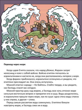 Переход через море
Когда царю Египта сказали, что народ убежал, Фараон запряг
колесницу и взял с собой войско. Войско египтян погналось за
израильтянами и настигло их, когда они расположились лагерем у моря.
Когда фараон приблизился, израильтяне оглянулись и увидели, что
египтяне преследуют их. Они очень испугались.
Моисей ответил народу: – Не бойтесь. Стойте твердо, и вы увидите,
как Господь спасет вас сегодня.
Моисей простер руку над морем, а Господь всю ночь отгонял море
сильным восточным ветром и превратил его в сушу. Воды разделились,
и израильтяне прошли через море, как по суше: одна стена воды стояла
у них справа, а другая – слева.
Перед самым рассветом воды сомкнулись. Египтяне бежали
навстречу морю, и Господь смел их в воду.
 