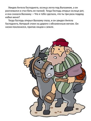 Увидев Ангела Господнего, ослица легла под Валаамом, а он
разгневался и стал бить ее палкой. Тогда Господь открыл ослице рот,
и она сказала Валааму: – Что я тебе сделала, что ты три раза подряд
избил меня?
Тогда Господь открыл Валааму глаза, и он увидел Ангела
Господнего, Который стоял на дороге с обнаженным мечом. Он
низко поклонился, припав лицом к земле.
 