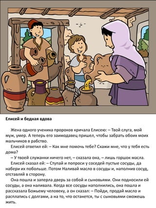 Елисей и бедная вдова
Жена одного ученика пророков кричала Елисею: – Твой слуга, мой
муж, умер. А теперь его заимодавец пришел, чтобы забрать обоих моих
мальчиков в рабство.
Елисей ответил ей: – Как мне помочь тебе? Скажи мне, что у тебя есть
дома?
– У твоей служанки ничего нет, – сказала она, – лишь горшок масла.
Елисей сказал ей: – Ступай и попроси у соседей пустые сосуды, да
набери их побольше. Потом Наливай масло в сосуды и, наполнив сосуд,
отставляй в сторону.
Она пошла и заперла дверь за собой и сыновьями. Они подносили ей
сосуды, а она наливала. Когда все сосуды наполнились, она пошла и
рассказала Божьему человеку, а он сказал: – Пойди, продай масло и
расплатись с долгами, а на то, что останется, ты с сыновьями сможешь
жить.
 