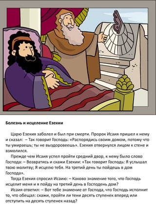 Болезнь и исцеление Езекии
Царю Езекия заболел и был при смерти. Пророк Исаия пришел к нему
и сказал: – Так говорит Господь: «Распорядись своим домом, потому что
ты умираешь; ты не выздоровеешь». Езекия отвернулся лицом к стене и
взмолился.
Прежде чем Исаия успел пройти средний двор, к нему было слово
Господа: – Возвратись и скажи Езекии: «Так говорит Господь: Я услышал
твою молитву; Я исцелю тебя. На третий день ты пойдешь в дом
Господа».
Тогда Езекия спросил Исаию: – Каково знамение того, что Господь
исцелит меня и я пойду на третий день в Господень дом?
Исаия ответил: – Вот тебе знамение от Господа, что Господь исполнит
то, что обещал: скажи, пройти ли тени десять ступенек вперед или
отступить на десять ступенек назад?
 