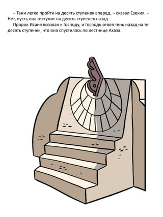 – Тени легко пройти на десять ступенек вперед, – сказал Езекия. –
Нет, пусть она отступит на десять ступенек назад.
Пророк Исаия воззвал к Господу, и Господь отвел тень назад на те
десять ступенек, что она спустилась по лестнице Ахаза.
 