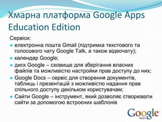 Хмарна платформа Google Apps
Education Edition
Сервіси:
● електронна пошта Gmail (підтримка текстового та
голосового чату Google Talk, а також відеочату);
● календар Google;
● диск Google – сховище для зберігання власних
файлів та можливістю настройки прав доступу до них;
● Google Docs – сервіс для створення документів,
таблиць і презентацій з можливістю надання прав
спільного доступу декільком користувачам;
● Сайти Google – інструмент, який дозволяє створювати
сайти за допомогою встроєних шаблонів
 