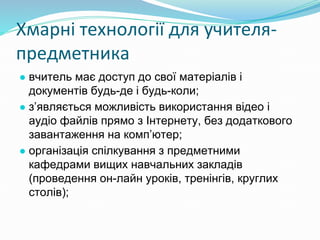 Хмарні технології для учителя-
предметника
● вчитель має доступ до свої матеріалів і
документів будь-де і будь-коли;
● з’являється можливість використання відео і
аудіо файлів прямо з Інтернету, без додаткового
завантаження на комп’ютер;
● організація спілкування з предметними
кафедрами вищих навчальних закладів
(проведення он-лайн уроків, тренінгів, круглих
столів);
 