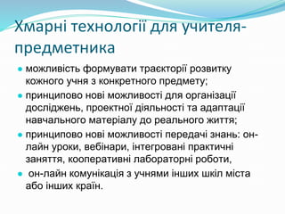 Хмарні технології для учителя-
предметника
● можливість формувати траєкторії розвитку
кожного учня з конкретного предмету;
● принципово нові можливості для організації
досліджень, проектної діяльності та адаптації
навчального матеріалу до реального життя;
● принципово нові можливості передачі знань: он-
лайн уроки, вебінари, інтегровані практичні
заняття, кооперативні лабораторні роботи,
● он-лайн комунікація з учнями інших шкіл міста
або інших країн.
 