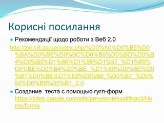 Корисні посилання
● Рекомендації щодо роботи з Веб 2.0
http://zw.ciit.zp.ua/index.php/%D0%A0%D0%B5%D0
%BA%D0%BE%D0%BC%D0%B5%D0%BD%D0%B
4%D0%B0%D1%86%D1%96%D1%97_%D1%89%
D0%BE%D0%B4%D0%BE_%D1%80%D0%BE%D0
%B1%D0%BE%D1%82%D0%B8_%D0%B7_%D0%
92%D0%B5%D0%B1_2.0
● Создание теста с помощью гугл-форм
https://sites.google.com/site/povyseniekvalifikacii/Ho
me/forma
 