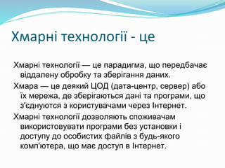 Хмарні технології - це
Хмарні технології — це парадигма, що передбачає
віддалену обробку та зберігання даних.
Хмара — це деякий ЦОД (дата-центр, сервер) або
їх мережа, де зберігаються дані та програми, що
з'єднуются з користувачами через Інтернет.
Хмарні технології дозволяють споживачам
використовувати програми без установки і
доступу до особистих файлів з будь-якого
комп'ютера, що має доступ в Інтернет.
 