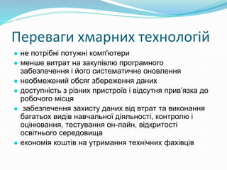 Переваги хмарних технологій
● не потрібні потужні комп'ютери
● менше витрат на закупівлю програмного
забезпечення і його систематичне оновлення
● необмежений обсяг збереження даних
● доступність з різних пристроїв і відсутня прив’язка до
робочого місця
● забезпечення захисту даних від втрат та виконання
багатьох видів навчальної діяльності, контролю і
оцінювання, тестування он-лайн, відкритості
освітнього середовища
● економія коштів на утримання технічних фахівців
 