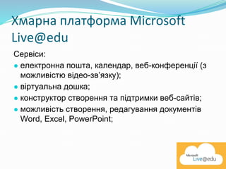 Хмарна платформа Microsoft
Live@edu
Сервіси:
● електронна пошта, календар, веб-конференції (з
можливістю відео-зв’язку);
● віртуальна дошка;
● конструктор створення та підтримки веб-сайтів;
● можливість створення, редагування документів
Word, Excel, PowerPoint;
 