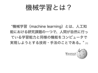 –Wikipedia
機械学習（machine learning）とは、人工知
能における研究課題の一つで、人間が自然に行っ
ている学習能力と同様の機能をコンピュータで
実現しようとする技術・手法のことである。 [1]
機械学習とは？
 