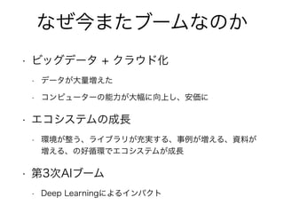 なぜ今またブームなのか
• ビッグデータ + クラウド化
• データが大量増えた
• コンピューターの能力が大幅に向上し、安価に
• エコシステムの成長
• 環境が整う、ライブラリが充実する、事例が増える、資料が
増える、の好循環でエコシステムが成長
• 第3次AIブーム
• Deep Learningによるインパクト
 