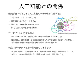 人工知能との関係
• 機械学習はもともとは人工知能の一分野として始まる[5]
• ニューラル・ネットワーク（NN）
• 論理推論（エキスパートシステム）
• 現在では、「統計的」機械学習が主流
• Deep Learningの登場でまたNNに
• データマイニングとの違い
• データマイニングは、未知のパターンや未知の知識を見つけ出す。[6]
• 機械学習は、既知のパターンや知識を再生成した上で自動的に他のデータに適用し、
その結果を自動的に意思決定や行動に役立てるために使われる。
• 現在はデータ解析技術一般を含むことも多い
パターン認識は工学を起源とするが、機械学習は計算機科学の分野から生じている。
しかし、これらは同じ分野を2つの側面から見たものと見なせる。 [7]
data mining Venn diagram [8]
 