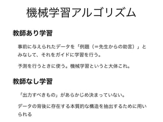 機械学習アルゴリズム
教師あり学習
事前に与えられたデータを「例題（＝先生からの助言）」と
みなして、それをガイドに学習を行う。
予測を行うときに使う。機械学習というと大体これ。
教師なし学習
「出力すべきもの」があらかじめ決まっていない。
データの背後に存在する本質的な構造を抽出するために用い
られる
 