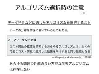 アルゴリズム選択時の注意
データ特性などに適したアルゴリズムを選択すること
データの分布を前提に置いているものもある。
[10]
ノーフリーランチ定理
コスト関数の極値を探索するあらゆるアルゴリズムは、全ての
可能なコスト関数に適用した結果を平均すると同じ性能となる
あらゆる問題で性能の良い万能な学習アルゴリズム
は存在しない
— Wolpert and Macready、1995年
 