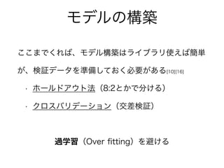 モデルの構築
ここまでくれば、モデル構築はライブラリ使えば簡単
が、検証データを準備しておく必要がある[10][16]
• ホールドアウト法（8:2とかで分ける）
• クロスバリデーション（交差検証）
過学習（Over ﬁtting）を避ける
 