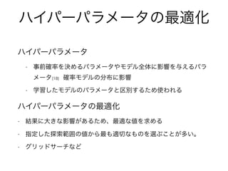 ハイパーパラメータの最適化
ハイパーパラメータ
• 事前確率を決めるパラメータやモデル全体に影響を与えるパラ
メータ[18] 確率モデルの分布に影響
• 学習したモデルのパラメータと区別するため使われる
ハイパーパラメータの最適化
• 結果に大きな影響があるため、最適な値を求める
• 指定した探索範囲の値から最も適切なものを選ぶことが多い。
• グリッドサーチなど
 