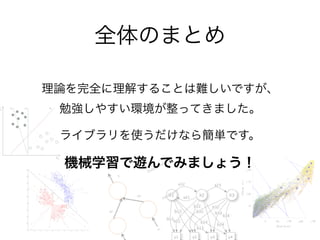 理論を完全に理解することは難しいですが、 
勉強しやすい環境が整ってきました。
ライブラリを使うだけなら簡単です。
機械学習で遊んでみましょう！
全体のまとめ
 