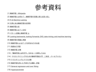 参考資料
[1] 機械学習 - Wikipedia
[2] 機械学習とは何か？ ‒ 機械学習の定義と使える言い回し
[3] R & Machine Leaning
[4] 日常にある機械学習の応用例
[5] 機械学習小史
[6] 機械学習とは？ ¦ SAS
[7] パターン認識と機械学習 上
[8] Looking backwards, looking forwards: SAS, data mining, and machine learning
[9] 機械学習の理論と実践
[10] 機械学習によるデータ分析まわりのお話
[11] 教師あり学習
[12] 機械学習 分類
[13] 「機械学習とは何ぞや」をゆるーく説明してみる
[14] テキストマイニングのための機械学習超入門 二夜目 パーセプトロン
[15] クラスタリングとクラス分類
[16] 機械学習を用いた予測モデル構築・評価
[17] General regression and over ﬁtting
[18] Hyperparameter
 