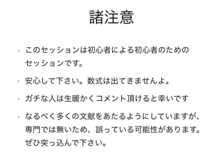 諸注意
• このセッションは初心者による初心者のための 
セッションです。
• 安心して下さい。数式は出てきませんよ。
• ガチな人は生暖かくコメント頂けると幸いです
• なるべく多くの文献をあたるようにしていますが、
専門では無いため、誤っている可能性があります。
ぜひ突っ込んで下さい。
 