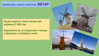 ОБНОВЉИВИ ИЗВОРИ ЕНЕРГИЈЕ - ВЕТАР
Људи користе снагу ветра већ
најмање 5 500 год.
Коришћена је за покретање чамаца
и бродова и млевење жита.
 