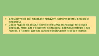 ● Биомасу чине сви природни продукти настали растом биљака и
животиња.
● Сваке године на Земљи настане око 2 000 милијарди тона суве
биомасе. Мали део се користи за исхрану, добијање папира и као
гориво, а највећи део као залиха обновљивих извора енергије.
 