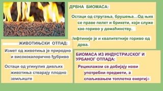 ДРВНА БИОМАСА:
Остаци од стругања, брушења…Од њих
се праве пелет и брикети, који служе
као гориво у домаћинству.
Јефтиније је и квалитетније гориво од
дрва.ЖИВОТИЊСКИ ОТПАД:
Измет од животиња је природно
и висококалорично ђубриво
Остаци од угинулих дивљих
животиња стварају плодно
земљиште
БИОМАСА ИЗ ИНДУСТРИЈСКОГ И
УРБАНОГ ОТПАДА:
Рециклажом се добијају нови
употребни предмети, а
спаљивањем топлотна енергија
 