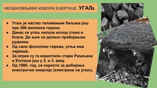 НЕОБНОВЉИВИ ИЗВОРИ ЕНЕРГИЈЕ: УГАЉ
● Угаљ је настао таложењем биљака још
пре 300 милиона година.
● Данас се угаљ налази испод стена и
блата. До њих се долази пробијањем
рудника.
● Од свих фосилних горива, угља има
највише.
● За огрев су га користили стари Римљани
и Енглези још у 2. и 3. веку.
● Од 1880. год. се користи за добијање
електричне енергије (електране на угаљ).
 