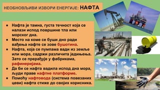 НЕОБНОВЉИВИ ИЗВОРИ ЕНЕРГИЈЕ: НАФТА
● Нафта је тамна, густа течност која се
налази испод површине тла или
морског дна.
● Место на коме се буши дно ради
вађења нафте се зове бушотина.
● Нафта, која се пумпама вади из земље
или мора, садржи различита једињења.
Зато се прерађује у фабрикама,
рафинеријама.
● Да би се нафта вадила испод дна мора,
људи праве нафтне платформе.
● Помоћу нафтовода (система повезаних
цеви) нафта стиже до својих корисника.
 