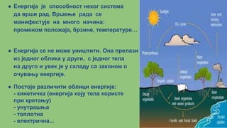● Енергија је способност неког система
да врши рад. Вршење рада се
манифестује на много начина:
променом положаја, брзине, температуре…
● Енергија се не може уништити. Она прелази
из једног облика у други, с једног тела
на друго и увек је у складу са законом о
очувању енергије.
● Постоје различити облици енергије:
- кинетичка (енергија коју тела користе
при кретању)
- унутрашња
- топлотна
- електрична...
 