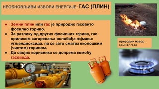 НЕОБНОВЉИВИ ИЗВОРИ ЕНЕРГИЈЕ: ГАС (ПЛИН)
● Земни плин или гас је природно гасовито
фосилно гориво.
● За разлику од других фосилних горива, гас
приликом сагоревања ослобађа најмање
угљендиоксида, па се зато сматра еколошким
(чистим) горивом.
● До својих корисника се допрема помоћу
гасовода.
природни извор
земног гаса
 