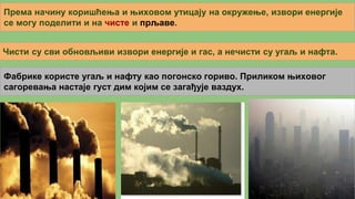 Према начину коришћења и њиховом утицају на окружење, извори енергије
се могу поделити и на чисте и прљаве.
Чисти су сви обновљиви извори енергије и гас, а нечисти су угаљ и нафта.
Фабрике користе угаљ и нафту као погонско гориво. Приликом њиховог
сагоревања настаје густ дим којим се загађује ваздух.
 