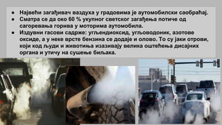 ● Највећи загађивач ваздуха у градовима је аутомобилски саобраћај.
● Сматра се да око 60 % укупног светског загађења потиче од
сагоревања горива у моторима аутомобила.
● Издувни гасови садрже: угљендиоксид, угљоводоник, азотове
оксиде, а у неке врсте бензина се додаје и олово. То су јаки отрови,
који код људи и животиња изазивају велика оштећења дисајних
органа и утичу на сушење биљака.
 