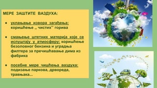 МЕРЕ ЗАШТИТЕ ВАЗДУХА:
● уклањање извора загађења:
коришћење ,, чистих’’ горива
● смањење штетних материја које се
испуштају у атмосферу: коришћење
безоловног бензина и уградња
филтера за пречишћавање дима из
фабрика
● посебне мере чишћења ваздуха:
подизање паркова, дрвореда,
травњака...
 