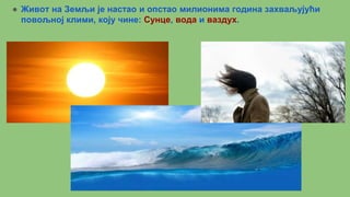 ● Живот на Земљи је настао и опстао милионима година захваљујући
повољној клими, коју чине: Сунце, вода и ваздух.
●
 